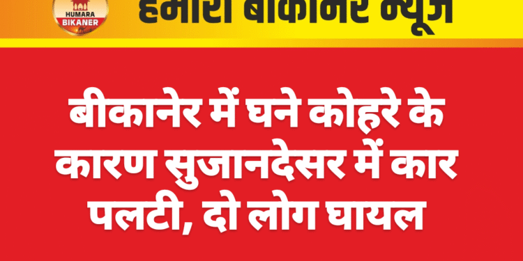 बीकानेर में घने कोहरे के कारण सुजानदेसर में कार पलटी, दो लोग घायल