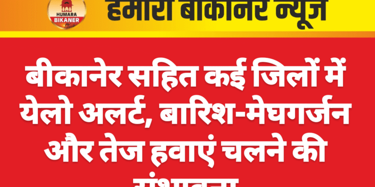 बीकानेर सहित कई जिलों में येलो अलर्ट, बारिश-मेघगर्जन और तेज हवाएं चलने की संभावना