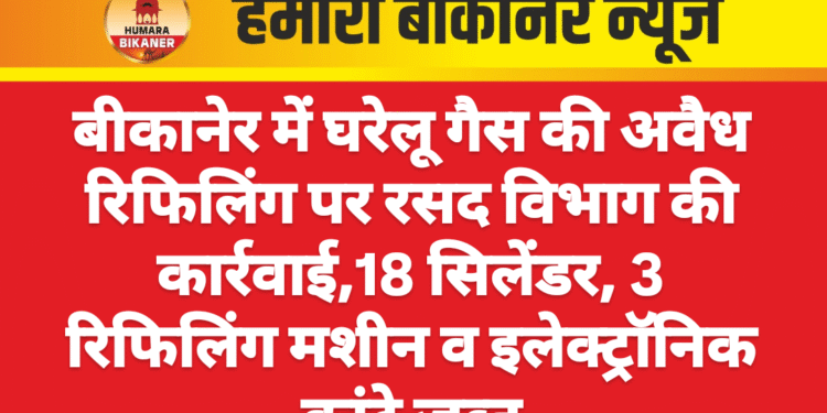 बीकानेर में घरेलू गैस की अवैध रिफिलिंग पर रसद विभाग की कार्रवाई,18 सिलेंडर, 3 रिफिलिंग मशीन व इलेक्ट्रॉनिक कांटे जब्त