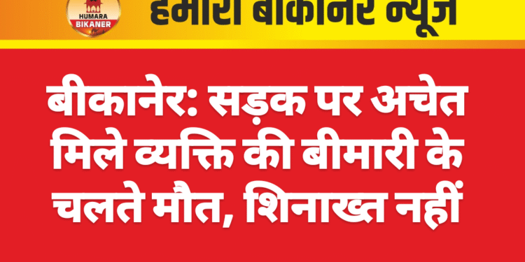 बीकानेर: सड़क पर अचेत मिले व्यक्ति की बीमारी के चलते मौत, शिनाख्त नहीं
