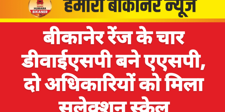 बीकानेर रेंज के चार डीवाईएसपी बने एएसपी, दो अधिकारियों को मिला सलेक्शन स्केल