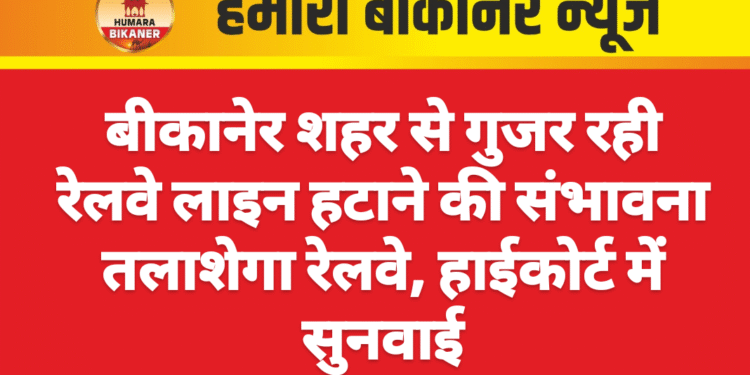 बीकानेर शहर से गुजर रही रेलवे लाइन हटाने की संभावना तलाशेगा रेलवे, हाईकोर्ट में सुनवाई