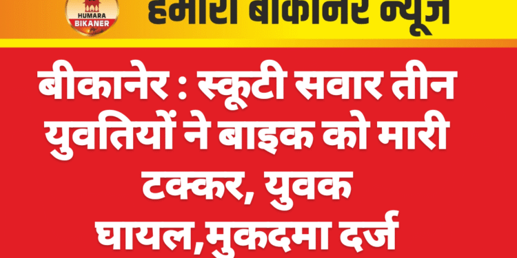 बीकानेर : स्कूटी सवार तीन युवतियों ने बाइक को मारी टक्कर, युवक घायल,मुकदमा दर्ज