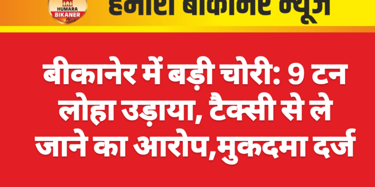 बीकानेर में बड़ी चोरी: 9 टन लोहा उड़ाया, टैक्सी से ले जाने का आरोप,मुकदमा दर्ज
