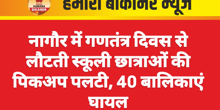 नागौर में गणतंत्र दिवस से लौटती स्कूली छात्राओं की पिकअप पलटी, 40 बालिकाएं घायल