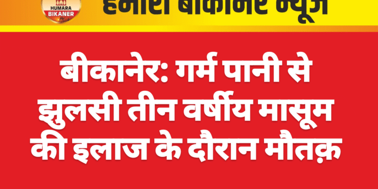 बीकानेर: गर्म पानी से झुलसी तीन वर्षीय मासूम की इलाज के दौरान मौत