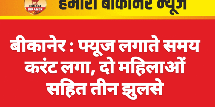 बीकानेर : फ्यूज लगाते समय करंट लगा, दो महिलाओं सहित तीन झुलसे