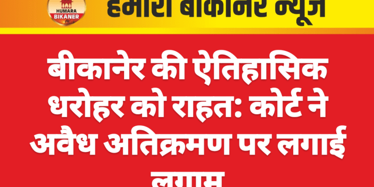 बीकानेर की ऐतिहासिक धरोहर को राहत: कोर्ट ने अवैध अतिक्रमण पर लगाई लगाम