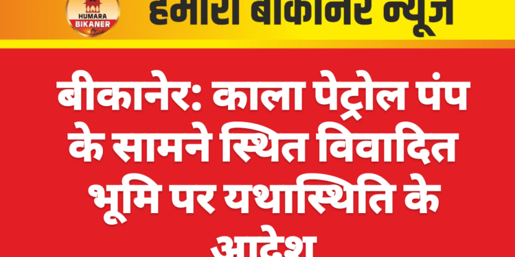 बीकानेर: काला पेट्रोल पंप के सामने स्थित विवादित भूमि पर यथास्थिति के आदेश