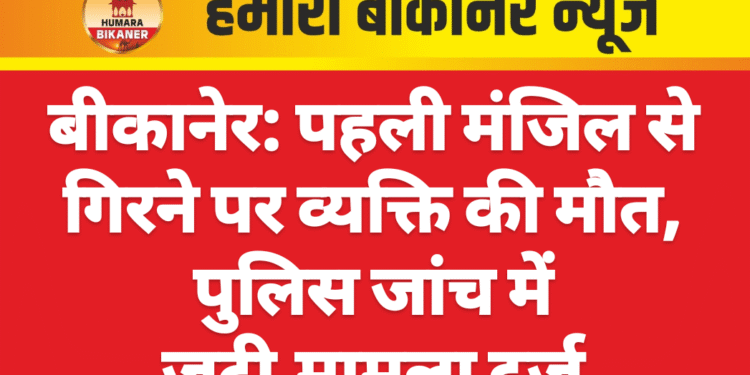 बीकानेर: पहली मंजिल से गिरने पर व्यक्ति की मौत, पुलिस जांच में जुटी,मामला दर्ज