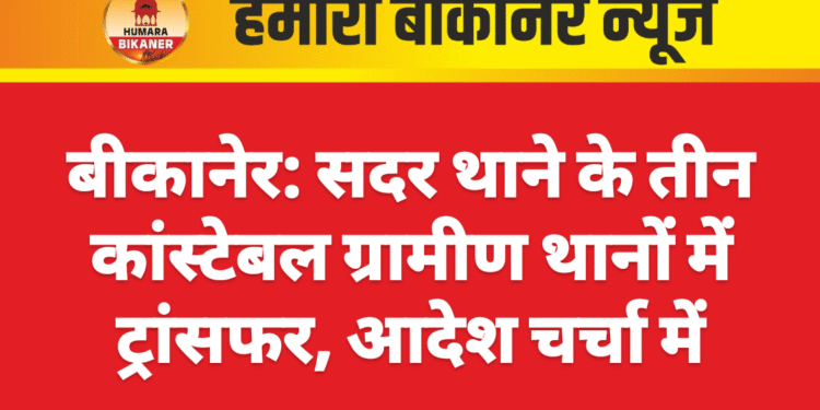 बीकानेर: सदर थाने के तीन कांस्टेबल ग्रामीण थानों में ट्रांसफर, आदेश चर्चा में