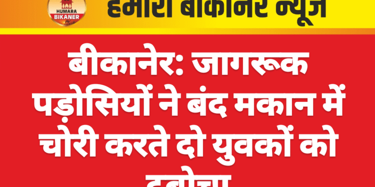 बीकानेर: जागरूक पड़ोसियों ने बंद मकान में चोरी करते दो युवकों को दबोचा