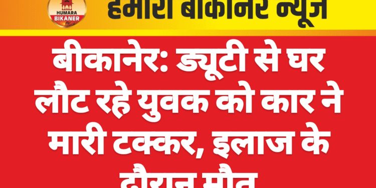 बीकानेर: ड्यूटी से घर लौट रहे युवक को कार ने मारी टक्कर, इलाज के दौरान मौत