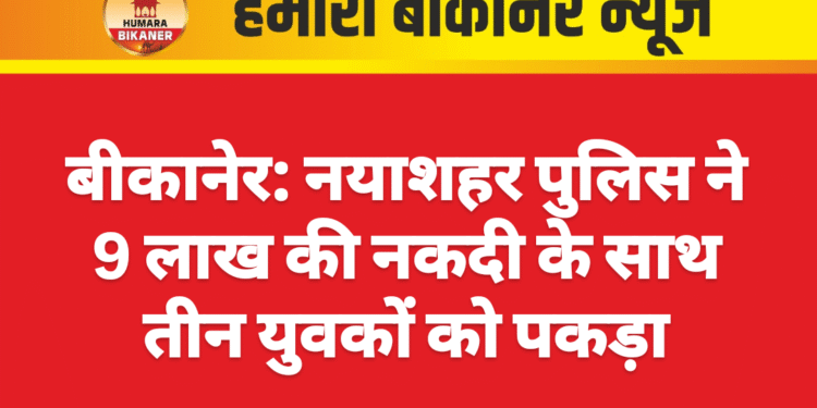 बीकानेर: नयाशहर पुलिस ने 9 लाख की नकदी के साथ तीन युवकों को पकड़ा