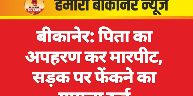 बीकानेर: पिता का अपहरण कर मारपीट, सड़क पर फेंकने का मामला दर्ज