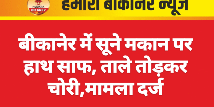 बीकानेर में सूने मकान पर हाथ साफ, ताले तोड़कर चोरी,मामला दर्ज