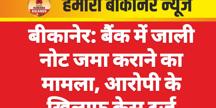 बीकानेर: बैंक में जाली नोट जमा कराने का मामला, आरोपी के खिलाफ केस दर्ज