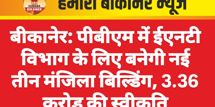 बीकानेर: पीबीएम में ईएनटी विभाग के लिए बनेगी नई तीन मंजिला बिल्डिंग, 3.36 करोड़ की स्वीकृति