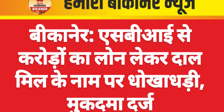 बीकानेर: एसबीआई से करोड़ों का लोन लेकर दाल मिल के नाम पर धोखाधड़ी, मुकदमा दर्ज