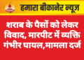 शराब के पैसों को लेकर विवाद, मारपीट में व्यक्ति गंभीर घायल,मामला दर्ज