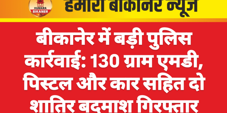बीकानेर में बड़ी पुलिस कार्रवाई: 130 ग्राम एमडी, पिस्टल और कार सहित दो शातिर बदमाश गिरफ्तार