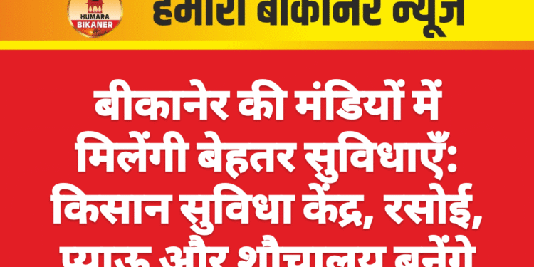 बीकानेर की मंडियों में मिलेंगी बेहतर सुविधाएँ: किसान सुविधा केंद्र, रसोई, प्याऊ और शौचालय बनेंगे