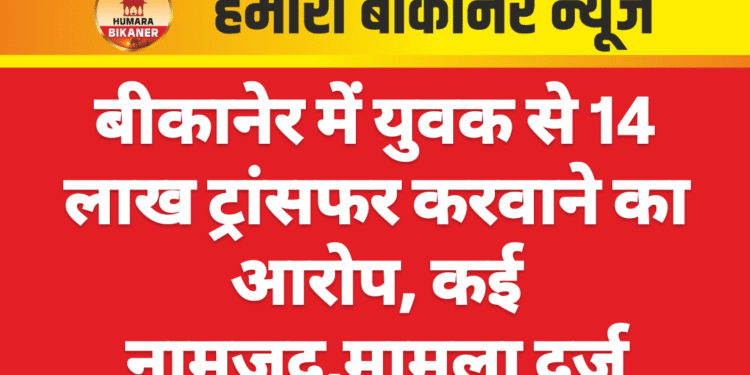 बीकानेर में युवक से 14 लाख ट्रांसफर करवाने का आरोप, कई नामजद,मामला दर्ज