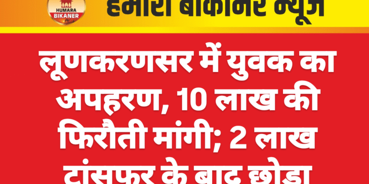 लूणकरणसर में युवक का अपहरण, 10 लाख की फिरौती मांगी; 2 लाख ट्रांसफर के बाद छोड़ा