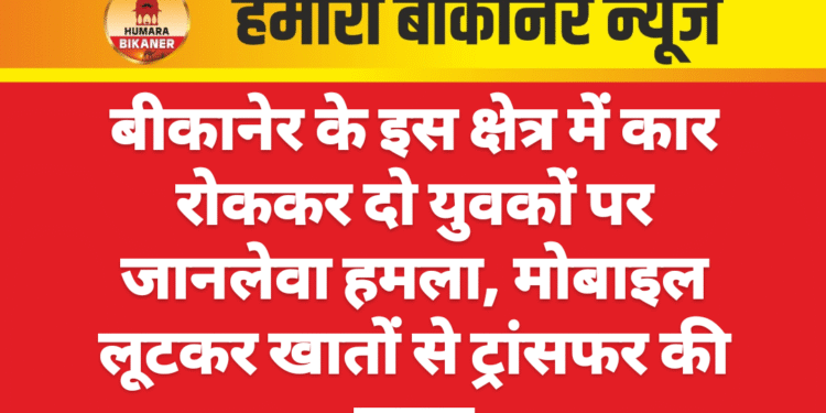 बीकानेर के इस क्षेत्र में कार रोककर दो युवकों पर जानलेवा हमला, मोबाइल लूटकर खातों से ट्रांसफर की रकम