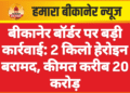 बीकानेर बॉर्डर पर बड़ी कार्रवाई: 2 किलो हेरोइन बरामद, कीमत करीब 20 करोड़