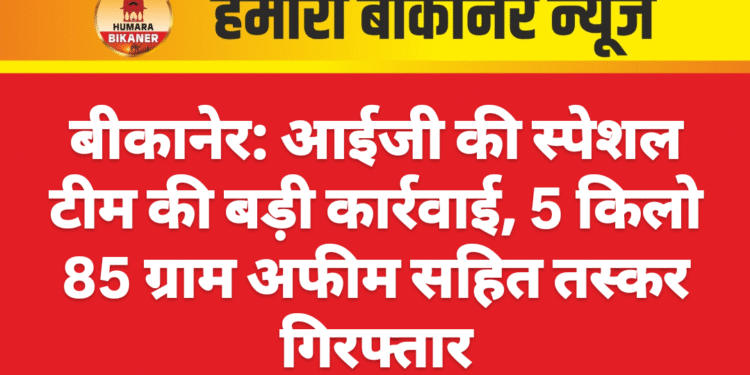 बीकानेर: आईजी की स्पेशल टीम की बड़ी कार्रवाई, 5 किलो 85 ग्राम अफीम सहित तस्कर गिरफ्तार