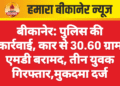 बीकानेर: पुलिस की कार्रवाई, कार से 30.60 ग्राम एमडी बरामद, तीन युवक गिरफ्तार,मुकदमा दर्ज