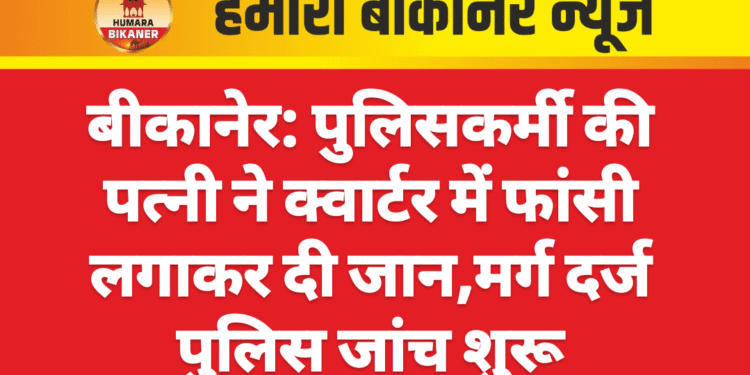बीकानेर: पुलिसकर्मी की पत्नी ने क्वार्टर में फांसी लगाकर दी जान,मर्ग दर्ज पुलिस जांच शुरू