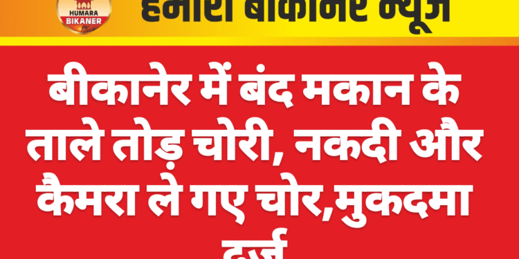 बीकानेर में बंद मकान के ताले तोड़ चोरी, नकदी और कैमरा ले गए चोर,मुकदमा दर्ज