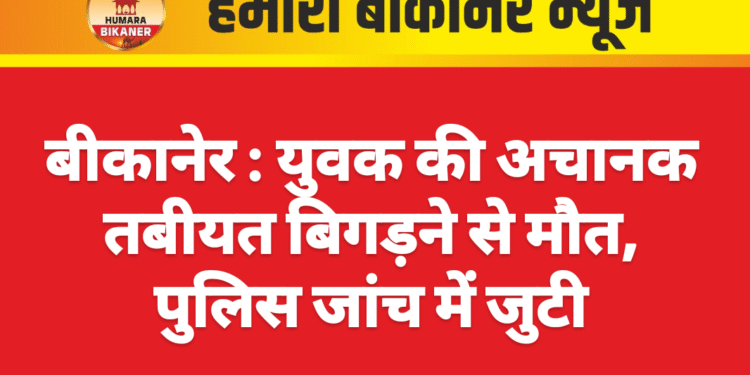बीकानेर : युवक की अचानक तबीयत बिगड़ने से मौत, पुलिस जांच में जुटी