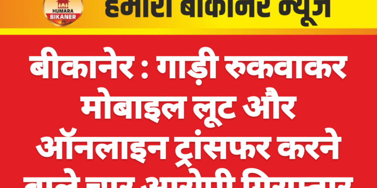 बीकानेर : गाड़ी रुकवाकर मोबाइल लूट और ऑनलाइन ट्रांसफर करने वाले चार आरोपी गिरफ्तार