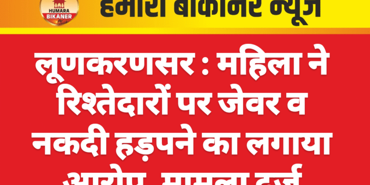 लूणकरणसर : महिला ने रिश्तेदारों पर जेवर व नकदी हड़पने का लगाया आरोप, मामला दर्ज