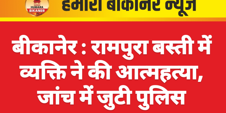 बीकानेर : रामपुरा बस्ती में व्यक्ति ने की आत्महत्या, जांच में जुटी पुलिस