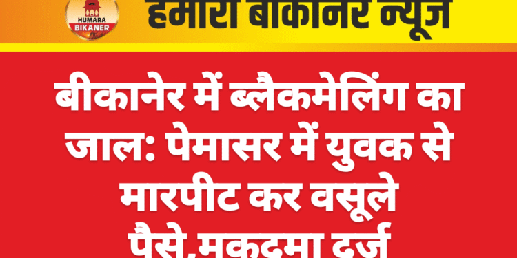 बीकानेर में ब्लैकमेलिंग का जाल: पेमासर में युवक से मारपीट कर वसूले पैसे,मुकदमा दर्ज