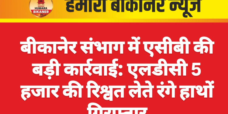 बीकानेर संभाग में एसीबी की बड़ी कार्रवाई: एलडीसी 5 हजार की रिश्वत लेते रंगे हाथों गिरफ्तार