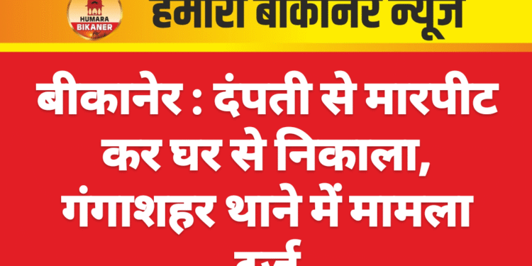 बीकानेर : दंपती से मारपीट कर घर से निकाला, गंगाशहर थाने में मामला दर्ज