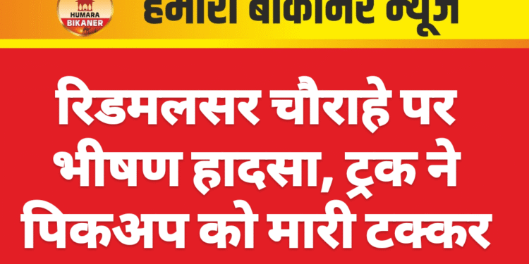 रिडमलसर चौराहे पर भीषण हादसा, ट्रक ने पिकअप को मारी टक्कर