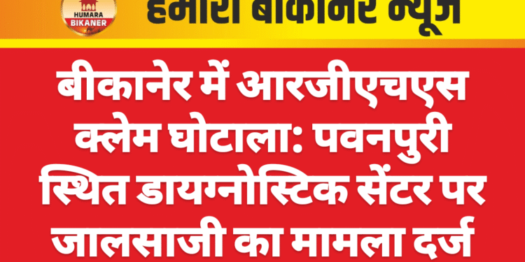 बीकानेर में आरजीएचएस क्लेम घोटाला: पवनपुरी स्थित डायग्नोस्टिक सेंटर पर जालसाजी का मामला दर्ज