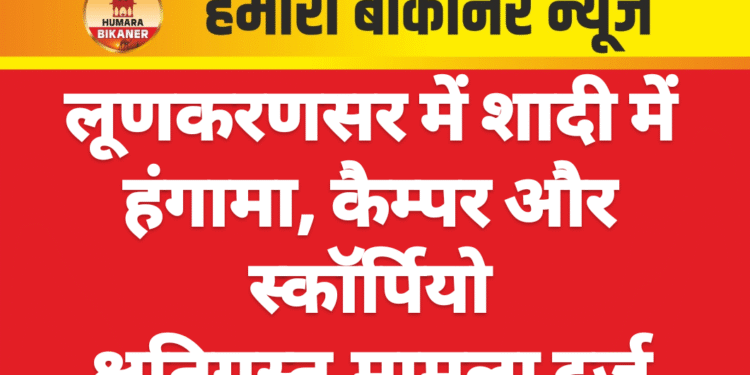 लूणकरणसर में शादी में हंगामा, कैम्पर और स्कॉर्पियो क्षतिग्रस्त,मामला दर्ज