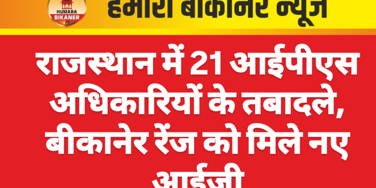 राजस्थान में 21 आईपीएस अधिकारियों के तबादले, बीकानेर रेंज को मिले नए आईजी