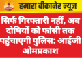 सिर्फ गिरफ्तारी नहीं, अब दोषियों को फांसी तक पहुंचाएगी पुलिस: आईजी ओमप्रकाश
