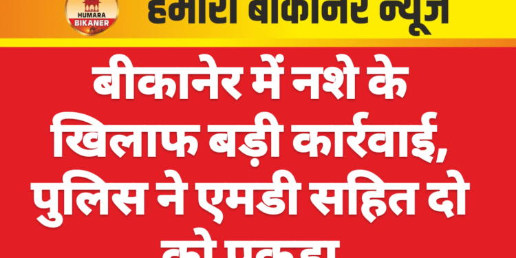 बीकानेर में नशे के खिलाफ बड़ी कार्रवाई, पुलिस ने एमडी सहित दो को पकड़ा