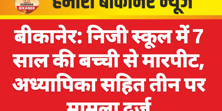 बीकानेर: निजी स्कूल में 7 साल की बच्ची से मारपीट, अध्यापिका सहित तीन पर मामला दर्ज