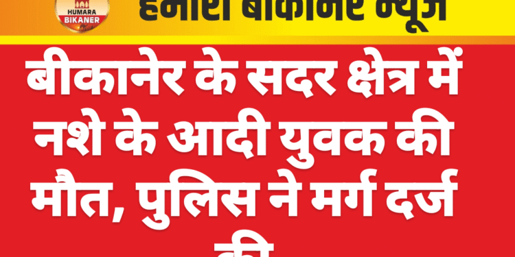 बीकानेर के सदर क्षेत्र में नशे के आदी युवक की मौत, पुलिस ने मर्ग दर्ज की