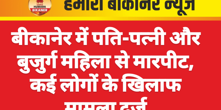 बीकानेर में पति-पत्नी और बुजुर्ग महिला से मारपीट, कई लोगों के खिलाफ मामला दर्ज